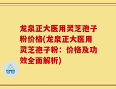 龙泉正大医用灵芝孢子粉价格(龙泉正大医用灵芝孢子粉：价格及功效全面解析)