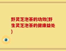 野灵芝泡茶的功效(野生灵芝泡茶的健康益处)