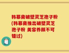 韩慕斋破壁灵芝孢子粉(韩慕斋推出破壁灵芝孢子粉 美容养颜不可错过)