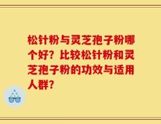 松针粉与灵芝孢子粉哪个好？比较松针粉和灵芝孢子粉的功效与适用人群？