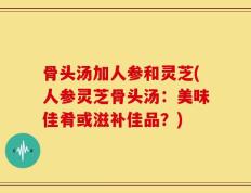 骨头汤加人参和灵芝(人参灵芝骨头汤：美味佳肴或滋补佳品？)