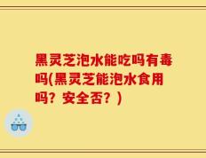 黑灵芝泡水能吃吗有毒吗(黑灵芝能泡水食用吗？安全否？)