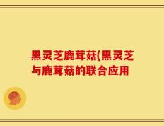 黑灵芝鹿茸菇(黑灵芝与鹿茸菇的联合应用