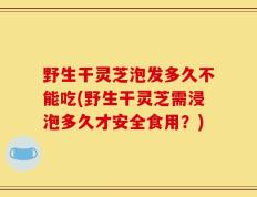 野生干灵芝泡发多久不能吃(野生干灵芝需浸泡多久才安全食用？)