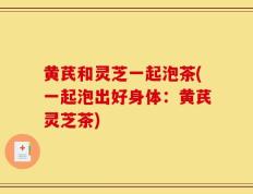 黄芪和灵芝一起泡茶(一起泡出好身体：黄芪灵芝茶)