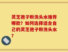 灵芝孢子粉洗头水推荐哪款？如何选择适合自己的灵芝孢子粉洗头水？