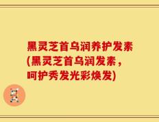 黑灵芝首乌润养护发素(黑灵芝首乌润发素，呵护秀发光彩焕发)