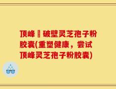 顶峰箄破壁灵芝孢子粉胶囊(重塑健康，尝试顶峰灵芝孢子粉胶囊)