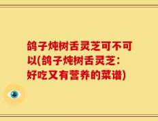 鸽子炖树舌灵芝可不可以(鸽子炖树舌灵芝：好吃又有营养的菜谱)