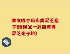 顺义哪个药店卖灵芝孢子粉(顺义一药店有售灵芝孢子粉)