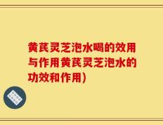 黄芪灵芝泡水喝的效用与作用黄芪灵芝泡水的功效和作用)