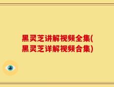 黑灵芝讲解视频全集(黑灵芝详解视频合集)