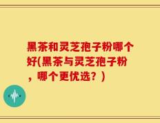 黑茶和灵芝孢子粉哪个好(黑茶与灵芝孢子粉，哪个更优选？)