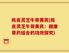 陈皮灵芝牛蒡黄芪(陈皮灵芝牛蒡黄芪：健康草药组合的功效探究)