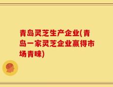 青岛灵芝生产企业(青岛一家灵芝企业赢得市场青睐)