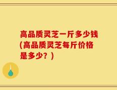 高品质灵芝一斤多少钱(高品质灵芝每斤价格是多少？)