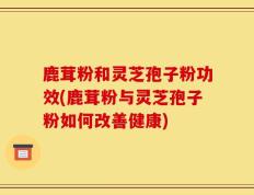 鹿茸粉和灵芝孢子粉功效(鹿茸粉与灵芝孢子粉如何改善健康)