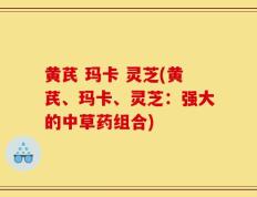 黄芪 玛卡 灵芝(黄芪、玛卡、灵芝：强大的中草药组合)