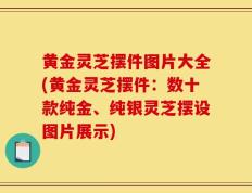 黄金灵芝摆件图片大全(黄金灵芝摆件：数十款纯金、纯银灵芝摆设图片展示)