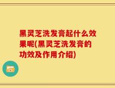 黑灵芝洗发膏起什么效果呢(黑灵芝洗发膏的功效及作用介绍)