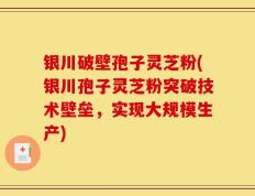银川破壁孢子灵芝粉(银川孢子灵芝粉突破技术壁垒，实现大规模生产)