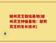随州灵芝栽培基地(随州灵芝种植基地：探究灵芝的生长技术)