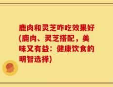鹿肉和灵芝咋吃效果好(鹿肉、灵芝搭配，美味又有益：健康饮食的明智选择)