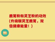鹿茸粉和灵芝粉的功效(升级版灵芝鹿茸，双倍健康能量！)