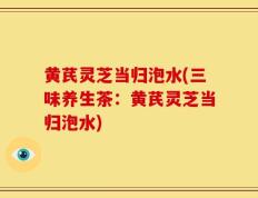 黄芪灵芝当归泡水(三味养生茶：黄芪灵芝当归泡水)