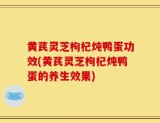 黄芪灵芝枸杞炖鸭蛋功效(黄芪灵芝枸杞炖鸭蛋的养生效果)