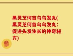 黑灵芝何首乌乌发丸(黑灵芝何首乌乌发丸：促进头发生长的神奇秘方)
