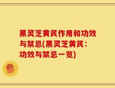 黑灵芝黄芪作用和功效与禁忌(黑灵芝黄芪：功效与禁忌一览)