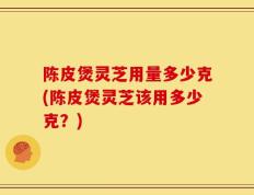 陈皮煲灵芝用量多少克(陈皮煲灵芝该用多少克？)