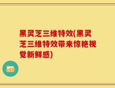 黑灵芝三维特效(黑灵芝三维特效带来惊艳视觉新鲜感)
