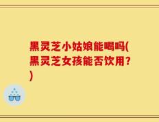 黑灵芝小姑娘能喝吗(黑灵芝女孩能否饮用？)