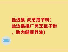 盐边县 灵芝孢子粉(盐边县推广灵芝孢子粉，助力健康养生)