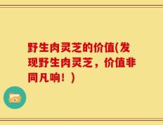 野生肉灵芝的价值(发现野生肉灵芝，价值非同凡响！)