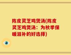 陈皮灵芝鸡煲汤(陈皮灵芝鸡煲汤：为秋季保暖滋补的好选择)