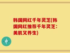 韩国网红千年灵芝(韩国网红推荐千年灵芝：美肌又养生)