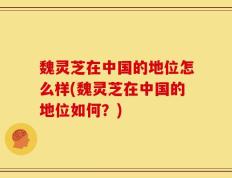 魏灵芝在中国的地位怎么样(魏灵芝在中国的地位如何？)