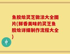 鱼胶烩灵芝做法大全图片(鲜香美味的灵芝鱼胶烩详细制作流程大全)