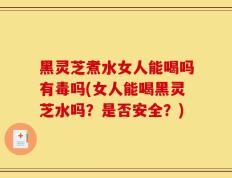 黑灵芝煮水女人能喝吗有毒吗(女人能喝黑灵芝水吗？是否安全？)