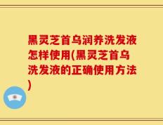 黑灵芝首乌润养洗发液怎样使用(黑灵芝首乌洗发液的正确使用方法)