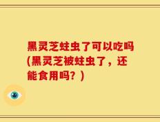 黑灵芝蛀虫了可以吃吗(黑灵芝被蛀虫了，还能食用吗？)