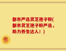 都市严选灵芝孢子粉(都市灵芝孢子粉严选，助力养生达人！)