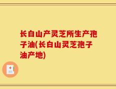 长白山产灵芝所生产孢子油(长白山灵芝孢子油产地)