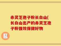 赤灵芝孢子粉长白山(长白山出产的赤灵芝孢子粉强效保健好物