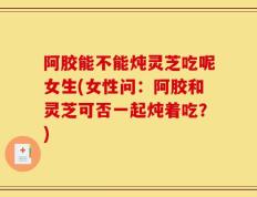 阿胶能不能炖灵芝吃呢女生(女性问：阿胶和灵芝可否一起炖着吃？)