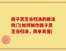 鸽子灵芝当归汤的做法窍门(如何制作鸽子灵芝当归汤，简单易懂)