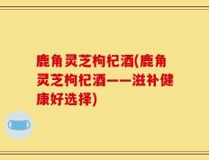 鹿角灵芝枸杞酒(鹿角灵芝枸杞酒——滋补健康好选择)